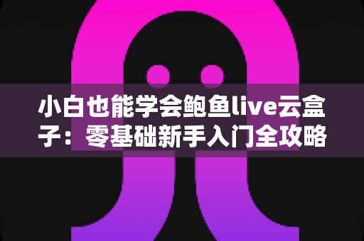 小白也能学会鲍鱼live云盒子：零基础新手入门全攻略，轻松掌握直播云设备的使用技巧