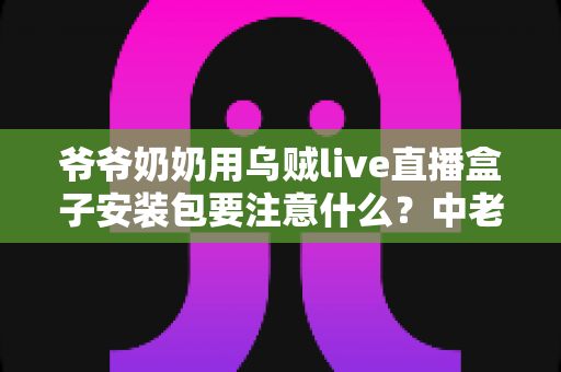 爷爷奶奶用乌贼live直播盒子安装包要注意什么？中老年用户安全安装与避坑全指南