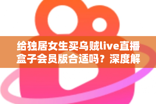 给独居女生买乌贼live直播盒子会员版合适吗?深度解析会员权益、安全性与性价比,帮你做出明智选择 给独居女生买乌贼live直播盒子会员版合适吗?深度解析会员权益、安全性与性价比,帮你做出明智选择