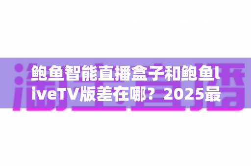 鲍鱼智能直播盒子和鲍鱼liveTV版差在哪?2025最新选购攻略与核心区别全面解析 鲍鱼智能直播盒子和鲍鱼liveTV版差在哪?2025最新选购攻略与核心区别全面解析