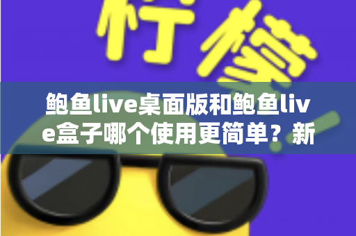 鲍鱼live桌面版和鲍鱼live盒子哪个使用更简单？新手也能秒懂的使用体验全解析