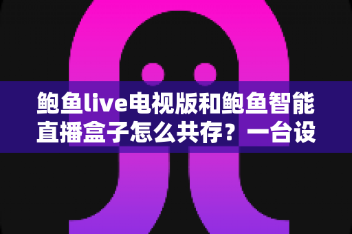 鲍鱼live电视版和鲍鱼智能直播盒子怎么共存？一台设备双应用安装与管理全攻略