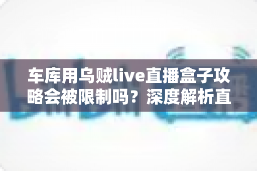 车库用乌贼live直播盒子攻略会被限制吗?深度解析直播限制规则与合规开播全指南 车库用乌贼live直播盒子攻略会被限制吗?深度解析直播限制规则与合规开播全指南