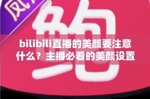 bilibili直播的美颜要注意什么？主播必看的美颜设置技巧与避坑指南