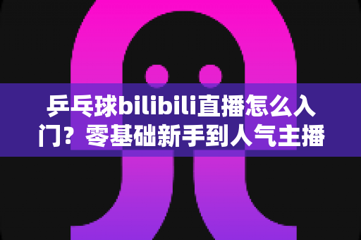 乒乓球bilibili直播怎么入门?零基础新手到人气主播的完整实战指南 乒乓球bilibili直播怎么入门?零基础新手到人气主播的完整实战指南