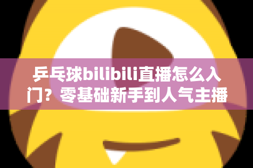 乒乓球bilibili直播怎么入门？零基础新手到人气主播的完整实战指南