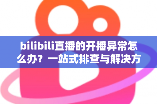 bilibili直播的开播异常怎么办？一站式排查与解决方案全解析