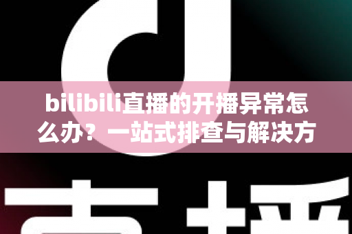 bilibili直播的开播异常怎么办？一站式排查与解决方案全解析