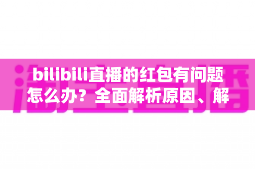 bilibili直播的红包有问题怎么办？全面解析原因、解决步骤与客服反馈指南，助你轻松领回属于你的福利