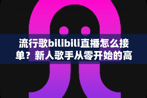 流行歌bilibili直播怎么接单？新人歌手从零开始的高效接单实战指南