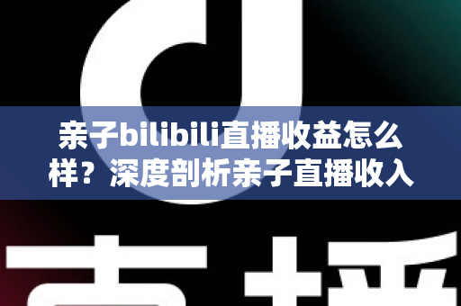 亲子bilibili直播收益怎么样?深度剖析亲子直播收入来源、真实水平与变现技巧 亲子bilibili直播收益怎么样?深度剖析亲子直播收入来源、真实水平与变现技巧