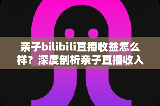 亲子bilibili直播收益怎么样？深度剖析亲子直播收入来源、真实水平与变现技巧