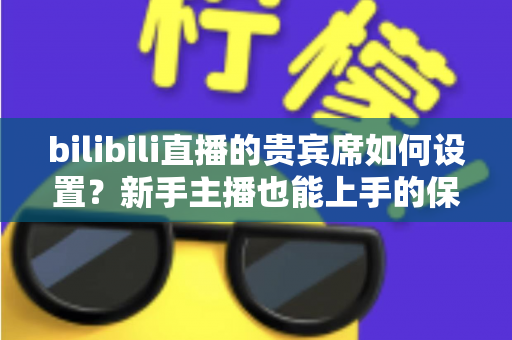 bilibili直播的贵宾席如何设置？新手主播也能上手的保姆级教程与高能运营全攻略