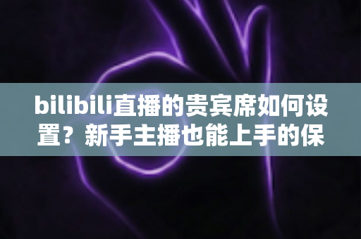 bilibili直播的贵宾席如何设置？新手主播也能上手的保姆级教程与高能运营全攻略