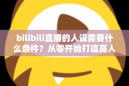 bilibili直播的人设需要什么条件？从零开始打造高人气B站主播人设的完整指南