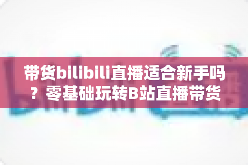 带货bilibili直播适合新手吗？零基础玩转B站直播带货的完整指南与实战建议