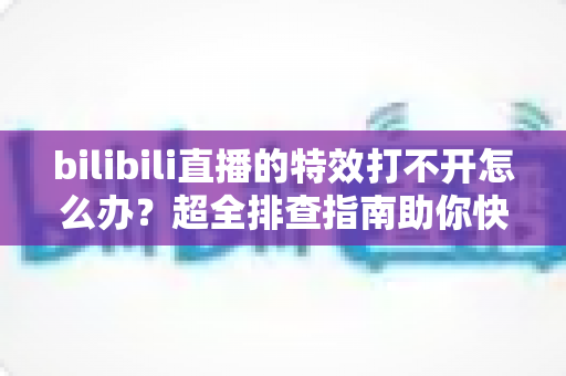 bilibili直播的特效打不开怎么办？超全排查指南助你快速恢复炫酷直播体验