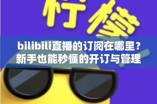 bilibili直播的订阅在哪里？新手也能秒懂的开订与管理全流程指南