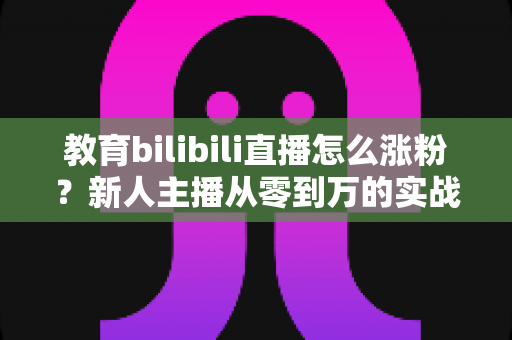教育bilibili直播怎么涨粉？新人主播从零到万的实战涨粉指南