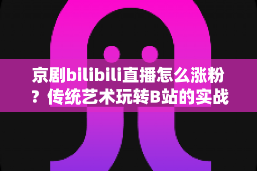 京剧bilibili直播怎么涨粉？传统艺术玩转B站的实战涨粉全攻略
