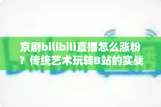 京剧bilibili直播怎么涨粉？传统艺术玩转B站的实战涨粉全攻略