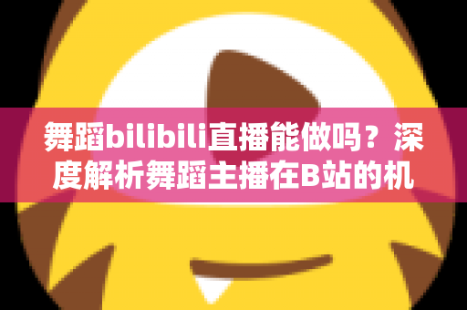 舞蹈bilibili直播能做吗？深度解析舞蹈主播在B站的机遇、玩法与变现全攻略