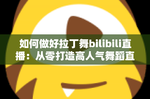 如何做好拉丁舞bilibili直播：从零打造高人气舞蹈直播间的全攻略