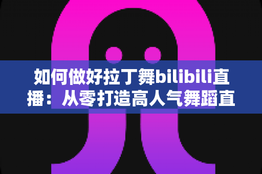 如何做好拉丁舞bilibili直播：从零打造高人气舞蹈直播间的全攻略