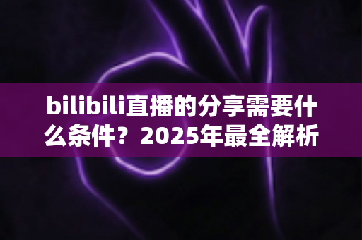 bilibili直播的分享需要什么条件？2025年最全解析：分享规则、操作步骤与常见问题一站式指南