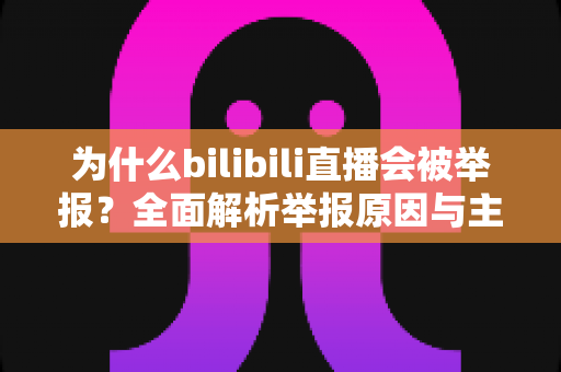为什么bilibili直播会被举报？全面解析举报原因与主播避坑实用指南