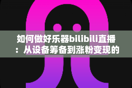 如何做好乐器bilibili直播:从设备筹备到涨粉变现的全方位实战指南 如何做好乐器bilibili直播:从设备筹备到涨粉变现的全方位实战指南