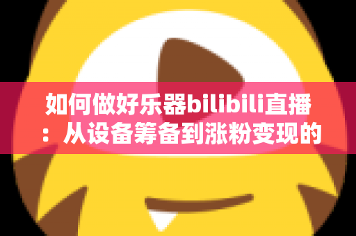 如何做好乐器bilibili直播:从设备筹备到涨粉变现的全方位实战指南 如何做好乐器bilibili直播:从设备筹备到涨粉变现的全方位实战指南