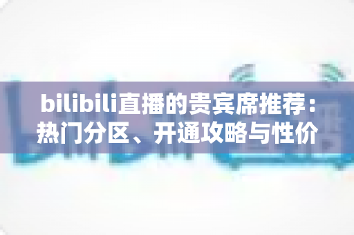 bilibili直播的贵宾席推荐：热门分区、开通攻略与性价比全解析