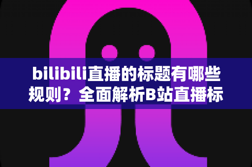 bilibili直播的标题有哪些规则？全面解析B站直播标题规范与优化技巧