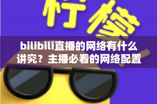 bilibili直播的网络有什么讲究？主播必看的网络配置与优化完全指南