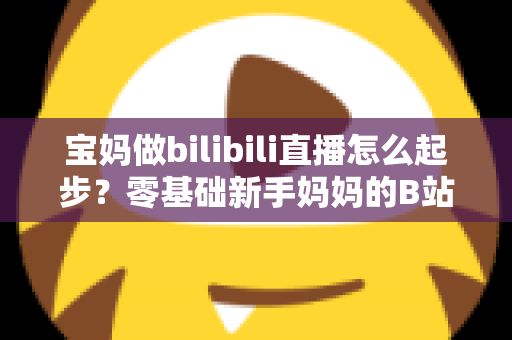 宝妈做bilibili直播怎么起步？零基础新手妈妈的B站直播变现全攻略