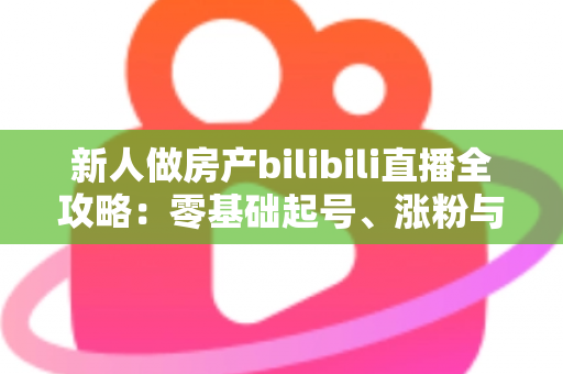 新人做房产bilibili直播全攻略：零基础起号、涨粉与获客的实战指南