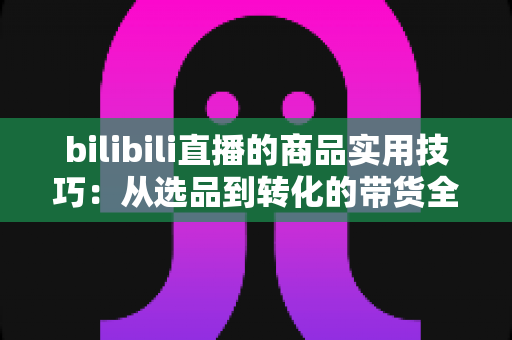bilibili直播的商品实用技巧:从选品到转化的带货全攻略 bilibili直播的商品实用技巧:从选品到转化的带货全攻略