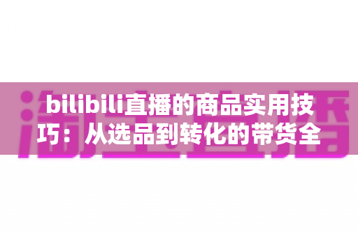 bilibili直播的商品实用技巧:从选品到转化的带货全攻略 bilibili直播的商品实用技巧:从选品到转化的带货全攻略