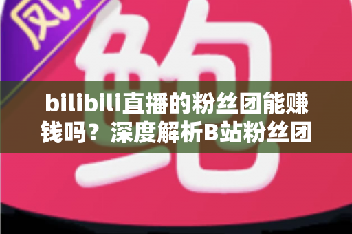 bilibili直播的粉丝团能赚钱吗？深度解析B站粉丝团变现机制与收益真相