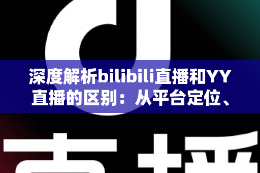 深度解析bilibili直播和YY直播的区别：从平台定位、内容生态到变现模式的全面对比指南