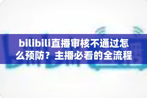 bilibili直播审核不通过怎么预防？主播必看的全流程避坑指南与实用技巧