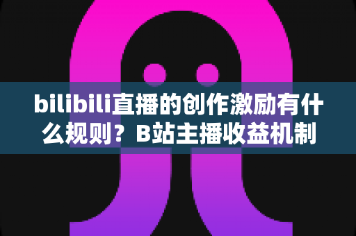 bilibili直播的创作激励有什么规则？B站主播收益机制、申请条件与提现规则全面解读