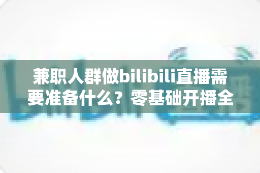 兼职人群做bilibili直播需要准备什么?零基础开播全攻略,从设备到心态一站式讲透 兼职人群做bilibili直播需要准备什么?零基础开播全攻略,从设备到心态一站式讲透
