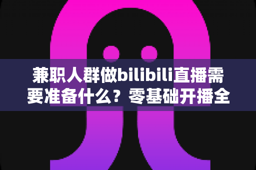 兼职人群做bilibili直播需要准备什么?零基础开播全攻略,从设备到心态一站式讲透 兼职人群做bilibili直播需要准备什么?零基础开播全攻略,从设备到心态一站式讲透