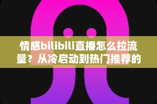 情感bilibili直播怎么拉流量？从冷启动到热门推荐的涨粉引流全攻略