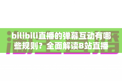 bilibili直播的弹幕互动有哪些规则？全面解读B站直播间弹幕礼仪、禁忌与玩法指南