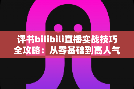 评书bilibili直播实战技巧全攻略：从零基础到高人气主播的完整指南