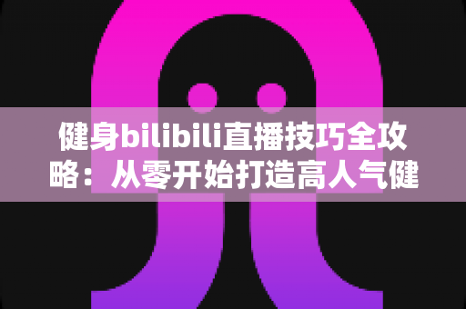 健身bilibili直播技巧全攻略：从零开始打造高人气健身直播间的实战指南