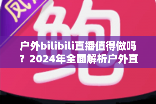 户外bilibili直播值得做吗？2024年全面解析户外直播的机遇、挑战与变现之道